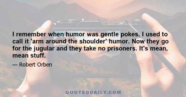 I remember when humor was gentle pokes. I used to call it 'arm around the shoulder' humor. Now they go for the jugular and they take no prisoners. It's mean, mean stuff.