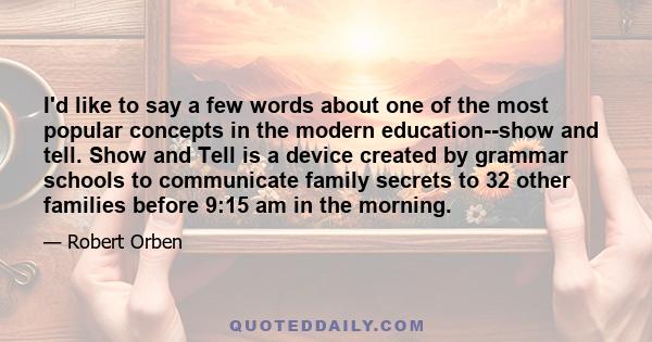 I'd like to say a few words about one of the most popular concepts in the modern education--show and tell. Show and Tell is a device created by grammar schools to communicate family secrets to 32 other families before