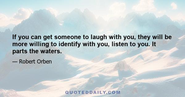 If you can get someone to laugh with you, they will be more willing to identify with you, listen to you. It parts the waters.