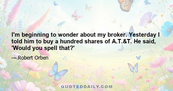 I'm beginning to wonder about my broker. Yesterday I told him to buy a hundred shares of A.T.&T. He said, 'Would you spell that?'