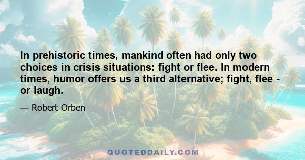 In prehistoric times, mankind often had only two choices in crisis situations: fight or flee. In modern times, humor offers us a third alternative; fight, flee - or laugh.