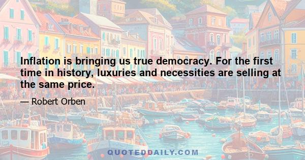 Inflation is bringing us true democracy. For the first time in history, luxuries and necessities are selling at the same price.