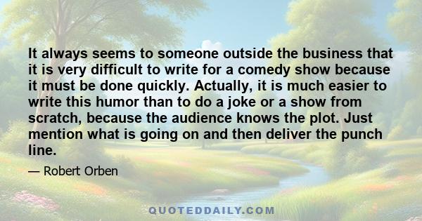 It always seems to someone outside the business that it is very difficult to write for a comedy show because it must be done quickly. Actually, it is much easier to write this humor than to do a joke or a show from