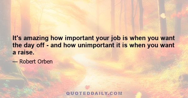 It's amazing how important your job is when you want the day off - and how unimportant it is when you want a raise.