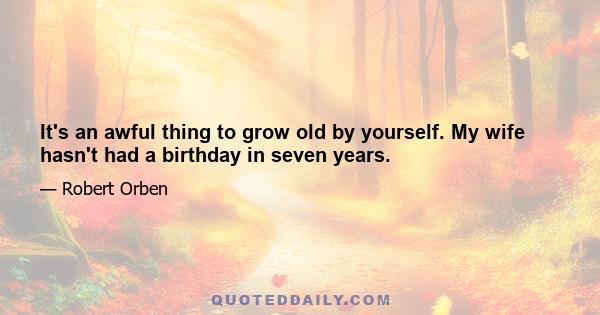 It's an awful thing to grow old by yourself. My wife hasn't had a birthday in seven years.