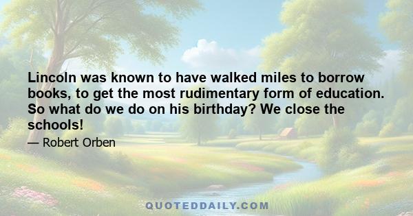 Lincoln was known to have walked miles to borrow books, to get the most rudimentary form of education. So what do we do on his birthday? We close the schools!