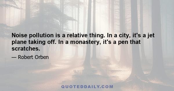 Noise pollution is a relative thing. In a city, it's a jet plane taking off. In a monastery, it's a pen that scratches.