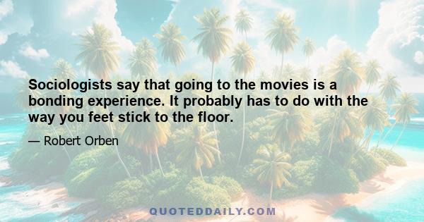 Sociologists say that going to the movies is a bonding experience. It probably has to do with the way you feet stick to the floor.