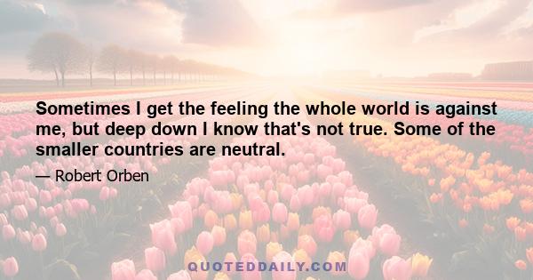 Sometimes I get the feeling the whole world is against me, but deep down I know that's not true. Some of the smaller countries are neutral.