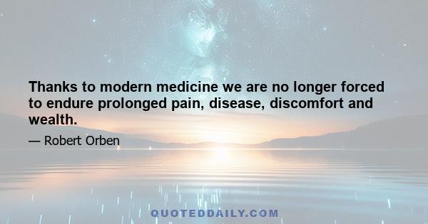 Thanks to modern medicine we are no longer forced to endure prolonged pain, disease, discomfort and wealth.