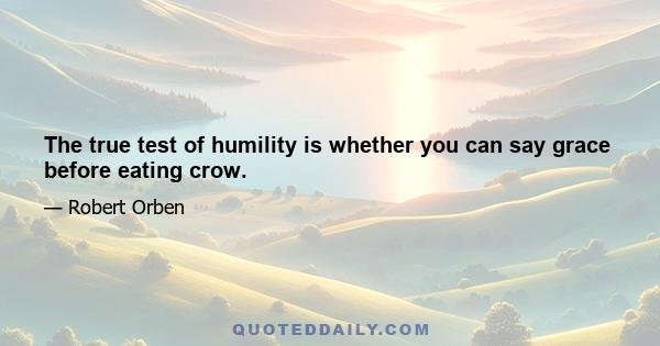 The true test of humility is whether you can say grace before eating crow.