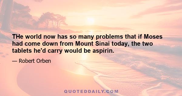 THe world now has so many problems that if Moses had come down from Mount Sinai today, the two tablets he'd carry would be aspirin.