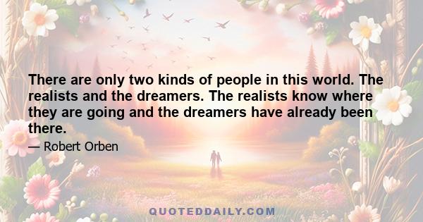 There are only two kinds of people in this world. The realists and the dreamers. The realists know where they are going and the dreamers have already been there.