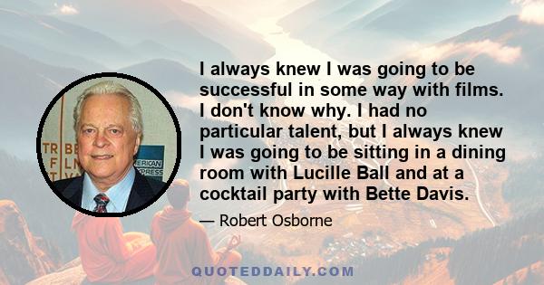 I always knew I was going to be successful in some way with films. I don't know why. I had no particular talent, but I always knew I was going to be sitting in a dining room with Lucille Ball and at a cocktail party