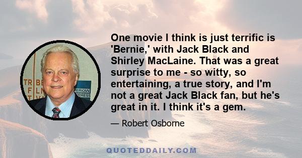 One movie I think is just terrific is 'Bernie,' with Jack Black and Shirley MacLaine. That was a great surprise to me - so witty, so entertaining, a true story, and I'm not a great Jack Black fan, but he's great in it.