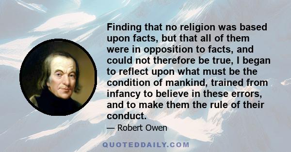 Finding that no religion was based upon facts, but that all of them were in opposition to facts, and could not therefore be true, I began to reflect upon what must be the condition of mankind, trained from infancy to