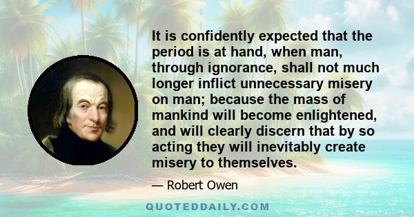 It is confidently expected that the period is at hand, when man, through ignorance, shall not much longer inflict unnecessary misery on man; because the mass of mankind will become enlightened, and will clearly discern