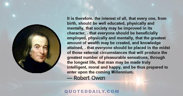 It is therefore, the interest of all, that every one, from birth, should be well educated, physically and mentally, that society may be improved in its character, - that everyone should be beneficially employed,