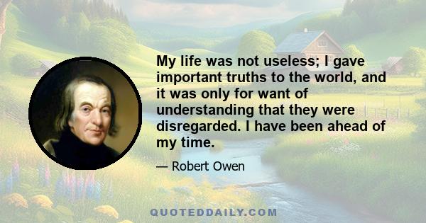 My life was not useless; I gave important truths to the world, and it was only for want of understanding that they were disregarded. I have been ahead of my time.