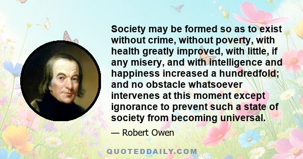 Society may be formed so as to exist without crime, without poverty, with health greatly improved, with little, if any misery, and with intelligence and happiness increased a hundredfold; and no obstacle whatsoever