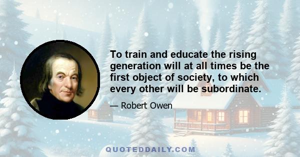 To train and educate the rising generation will at all times be the first object of society, to which every other will be subordinate.