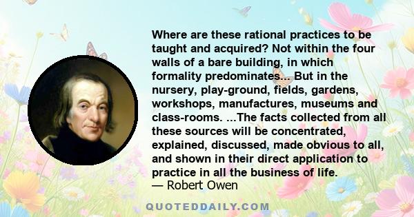 Where are these rational practices to be taught and acquired? Not within the four walls of a bare building, in which formality predominates... But in the nursery, play-ground, fields, gardens, workshops, manufactures,