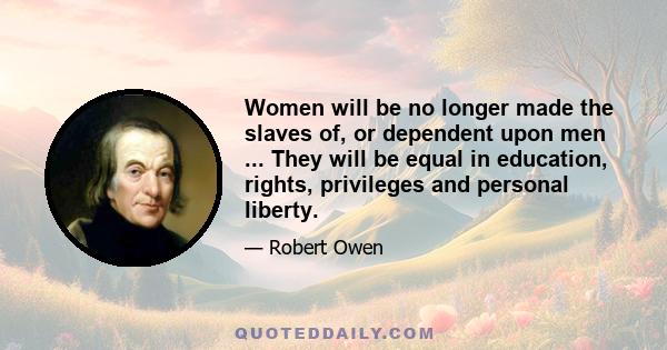 Women will be no longer made the slaves of, or dependent upon men ... They will be equal in education, rights, privileges and personal liberty.