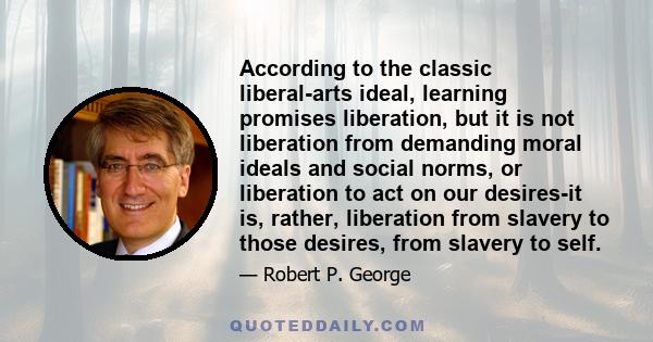 According to the classic liberal-arts ideal, learning promises liberation, but it is not liberation from demanding moral ideals and social norms, or liberation to act on our desires-it is, rather, liberation from