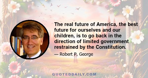 The real future of America, the best future for ourselves and our children, is to go back in the direction of limited government restrained by the Constitution.