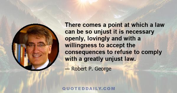 There comes a point at which a law can be so unjust it is necessary openly, lovingly and with a willingness to accept the consequences to refuse to comply with a greatly unjust law.