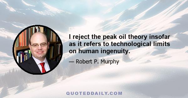 I reject the peak oil theory insofar as it refers to technological limits on human ingenuity.