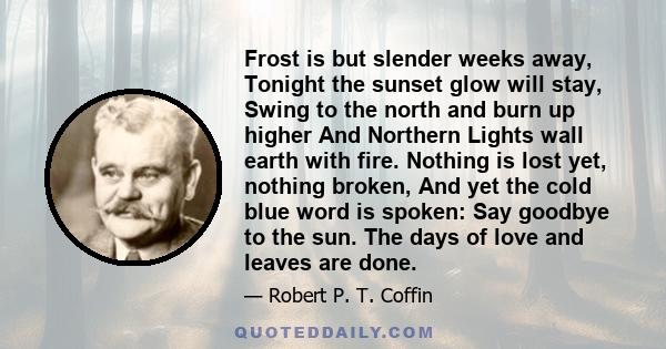 Frost is but slender weeks away, Tonight the sunset glow will stay, Swing to the north and burn up higher And Northern Lights wall earth with fire. Nothing is lost yet, nothing broken, And yet the cold blue word is