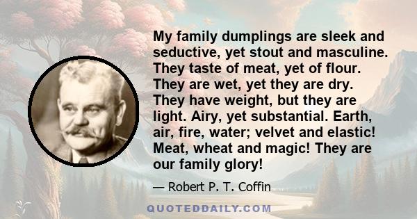 My family dumplings are sleek and seductive, yet stout and masculine. They taste of meat, yet of flour. They are wet, yet they are dry. They have weight, but they are light. Airy, yet substantial. Earth, air, fire,