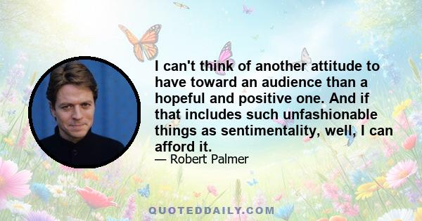 I can't think of another attitude to have toward an audience than a hopeful and positive one. And if that includes such unfashionable things as sentimentality, well, I can afford it.