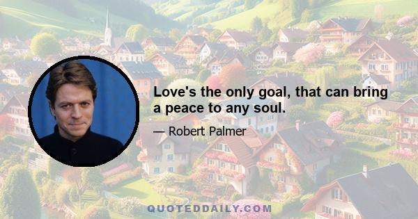 Love's the only goal, that can bring a peace to any soul.