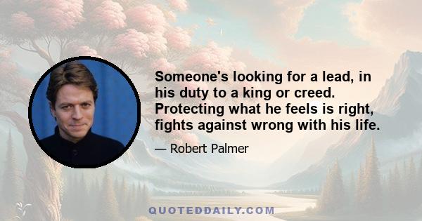 Someone's looking for a lead, in his duty to a king or creed. Protecting what he feels is right, fights against wrong with his life.