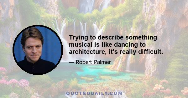 Trying to describe something musical is like dancing to architecture, it's really difficult.