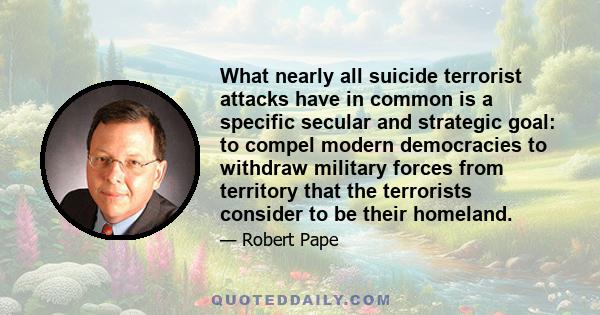 What nearly all suicide terrorist attacks have in common is a specific secular and strategic goal: to compel modern democracies to withdraw military forces from territory that the terrorists consider to be their