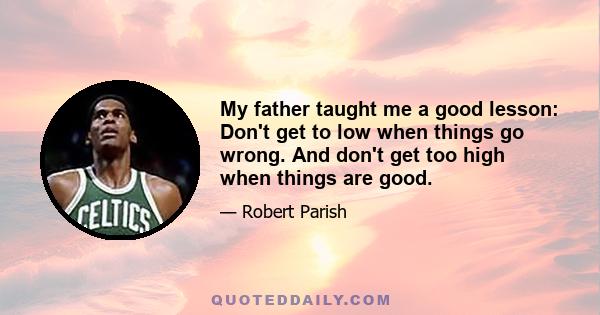 My father taught me a good lesson: Don't get to low when things go wrong. And don't get too high when things are good.