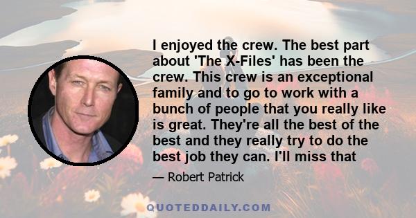 I enjoyed the crew. The best part about 'The X-Files' has been the crew. This crew is an exceptional family and to go to work with a bunch of people that you really like is great. They're all the best of the best and