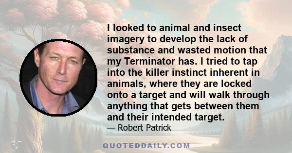 I looked to animal and insect imagery to develop the lack of substance and wasted motion that my Terminator has. I tried to tap into the killer instinct inherent in animals, where they are locked onto a target and will