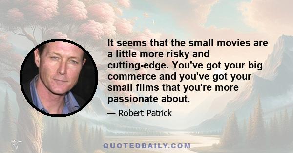 It seems that the small movies are a little more risky and cutting-edge. You've got your big commerce and you've got your small films that you're more passionate about.