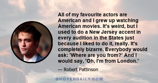 All of my favourite actors are American and I grew up watching American movies. It's weird, but I used to do a New Jersey accent in every audition in the States just because I liked to do it, really. It's completely