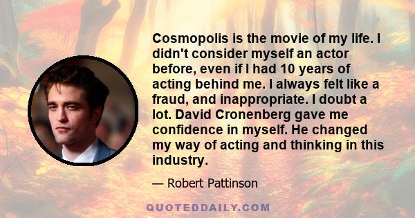 Cosmopolis is the movie of my life. I didn't consider myself an actor before, even if I had 10 years of acting behind me. I always felt like a fraud, and inappropriate. I doubt a lot. David Cronenberg gave me confidence 