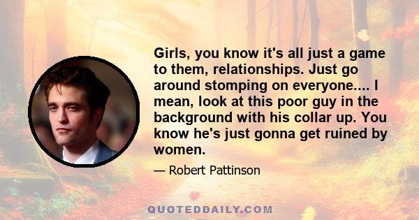 Girls, you know it's all just a game to them, relationships. Just go around stomping on everyone.... I mean, look at this poor guy in the background with his collar up. You know he's just gonna get ruined by women.