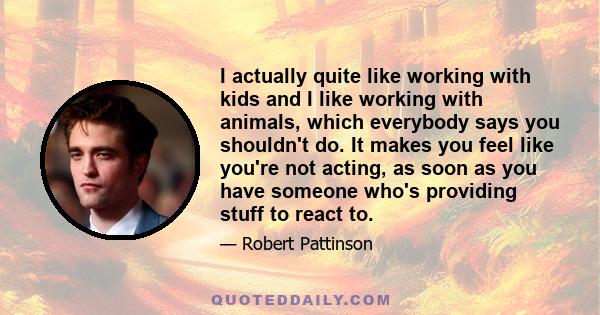 I actually quite like working with kids and I like working with animals, which everybody says you shouldn't do. It makes you feel like you're not acting, as soon as you have someone who's providing stuff to react to.