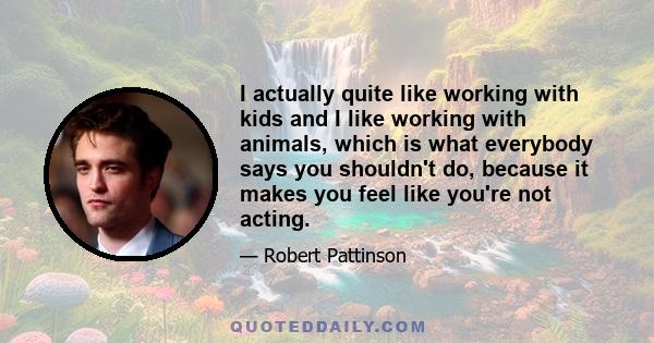 I actually quite like working with kids and I like working with animals, which is what everybody says you shouldn't do, because it makes you feel like you're not acting.