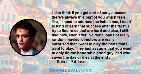 I also think if you get sort of early success there's always this part of you which feels like, I need to address the imbalance, I need to kind of earn that success after the fact. I try to find roles that are hard and