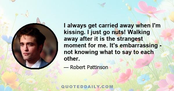 I always get carried away when I'm kissing. I just go nuts! Walking away after it is the strangest moment for me. It's embarrassing - not knowing what to say to each other.