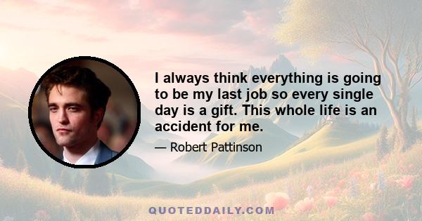 I always think everything is going to be my last job so every single day is a gift. This whole life is an accident for me.